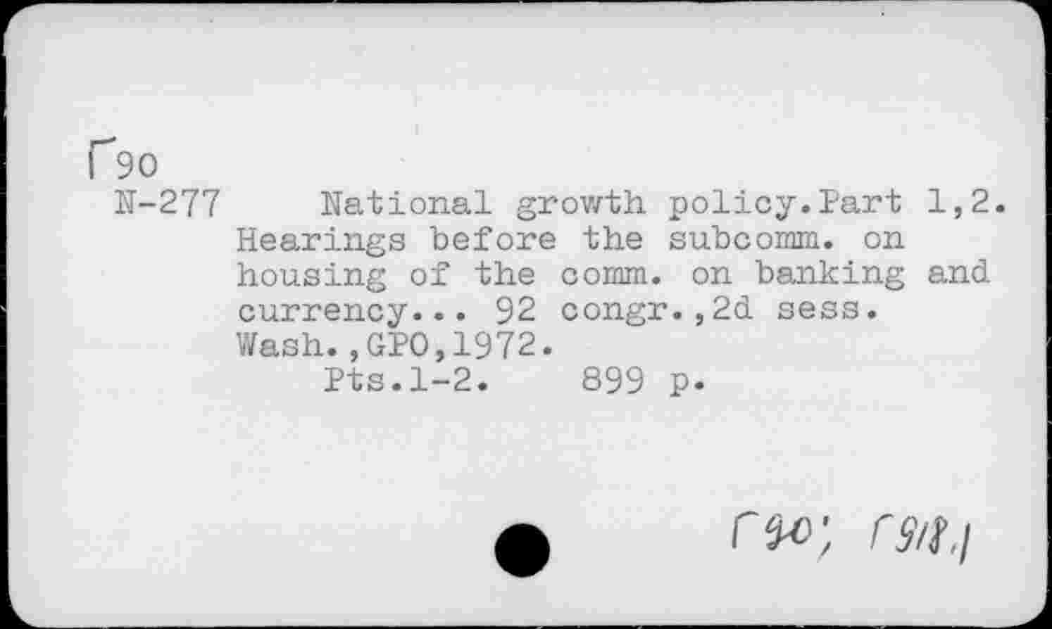 ﻿P90
N-277 National growth policy.Part 1,2. Hearings before the subcomm, on housing of the comm, on banking and currency... 92 congr.,2d sess. Wash.,GPO,1972.
Pts.1-2.	899 p.